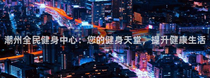 尊龙凯时企业文化：潮州全民健身中心：您的健身天堂，提升健