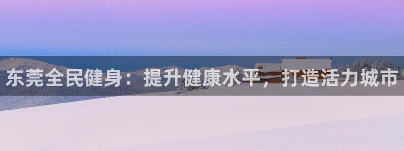 尊龙凯时家居是品牌吗：东莞全民健身：提升健康水平，打造活