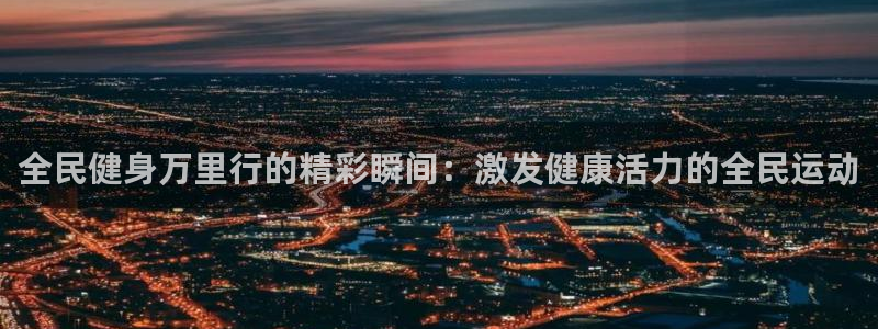 尊龙ag旗舰厅官网登录：全民健身万里行的精彩瞬间：激发健