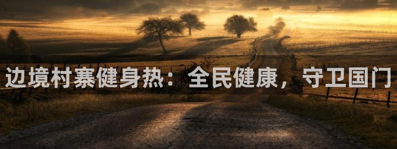 尊龙人生就是一博!：边境村寨健身热：全民健康，守卫国门